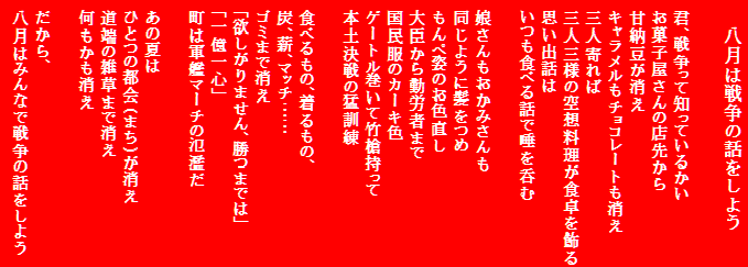 八月は戦争の話をしよう

君、戦争って知っているかい
お菓子屋さんの店先から
甘納豆が消え
キャラメルもチョコレートも消え
三人寄れば
三人三様の空想料理が食卓を飾る
思い出話は
いつも食べる話で唾を呑む

娘さんもおかみさんも
同じように髪をつめ
もんぺ姿のお色直し
大臣から勤労者まで
国民服のカーキ色
ゲートル巻いて竹槍持って
本土決戦の猛訓練

食べるもの、着るもの、
炭、薪、マッチ……
ゴミまで消え
「欲しがりません、勝つまでは」
「一億一心」
町は軍艦マーチの氾濫だ

あの夏は
ひとつの都会(まち)が消え
道端の雑草まで消え
何もかも消え

だから、
八月はみんなで戦争の話をしよう
